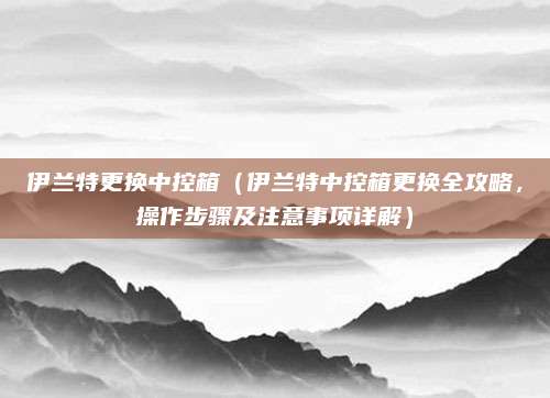 伊兰特更换中控箱(伊兰特中控箱更换全攻略,操作步骤及注意事项详解)