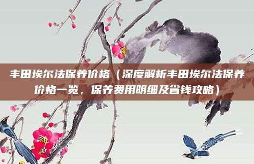 丰田埃尔法保养价格(深度解析丰田埃尔法保养价格一览,保养费用明细及省钱攻略)