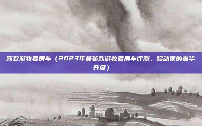 新款游牧者房车(2023年最新款游牧者房车评测,移动家的奢华升级)