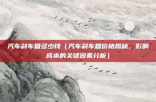 汽车刹车盘多少钱(汽车刹车盘价格揭秘,影响成本的关键因素分析)