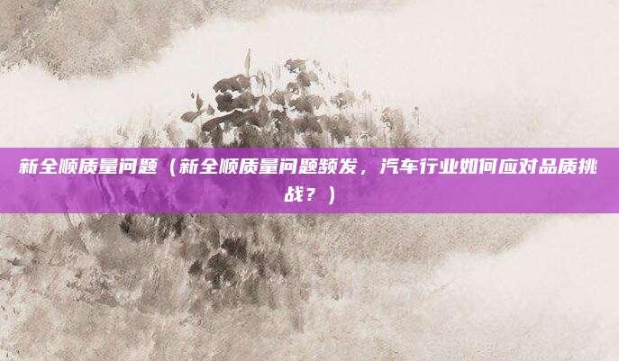 新全顺质量问题（新全顺质量问题频发，汽车行业如何应对品质挑战？）