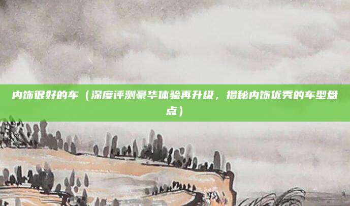 内饰很好的车(深度评测豪华体验再升级,揭秘内饰优秀的车型盘点)