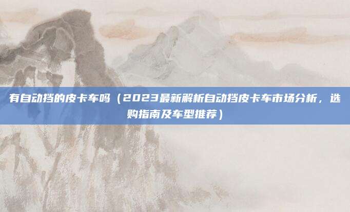 有自动挡的皮卡车吗(2023最新解析自动挡皮卡车市场分析,选购指南及车型推荐)