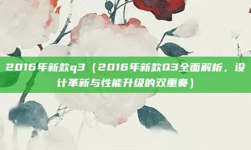 2016年新款q3(2016年新款Q3全面解析,设计革新与性能升级的双重奏)