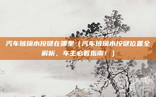 汽车玻璃水按键在哪里（汽车玻璃水按键位置全解析，车主必看指南！）