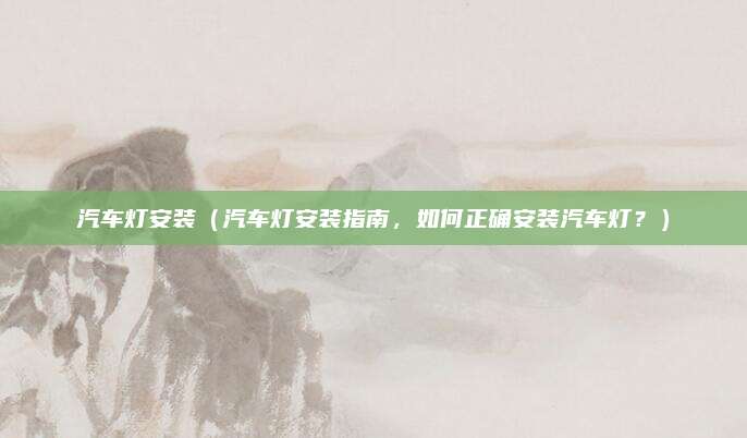 汽车灯安装(汽车灯安装指南,如何正确安装汽车灯?)