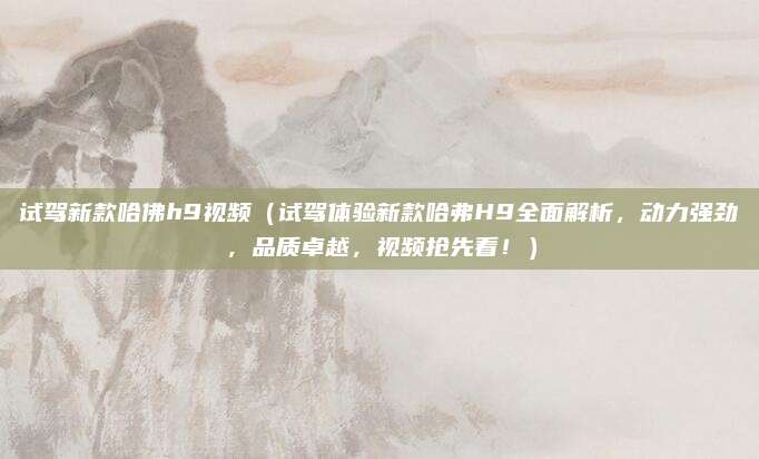 试驾新款哈佛h9视频(试驾体验新款哈弗H9全面解析,动力强劲,品质卓越,视频抢先看!)