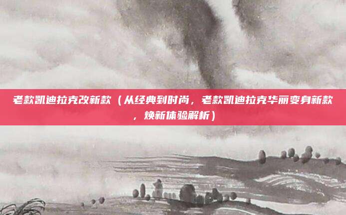 老款凯迪拉克改新款(从经典到时尚,老款凯迪拉克华丽变身新款,焕新体验解析)