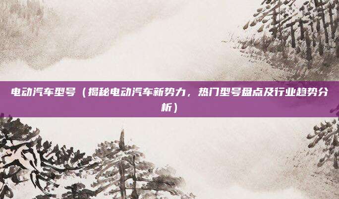 电动汽车型号(揭秘电动汽车新势力,热门型号盘点及行业趋势分析)