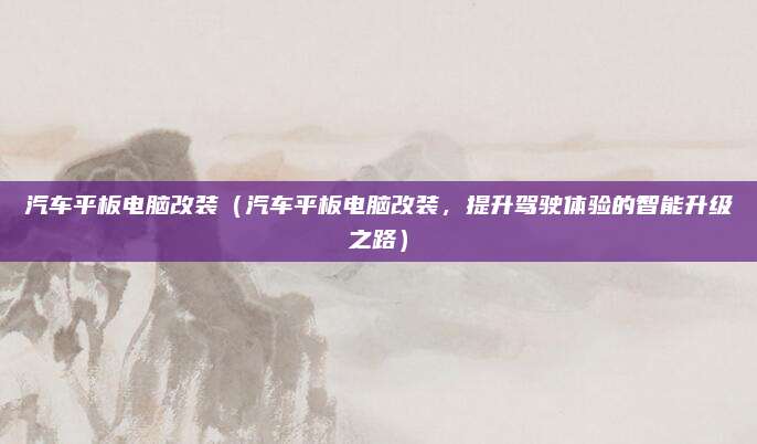 汽车平板电脑改装(汽车平板电脑改装,提升驾驶体验的智能升级之路)