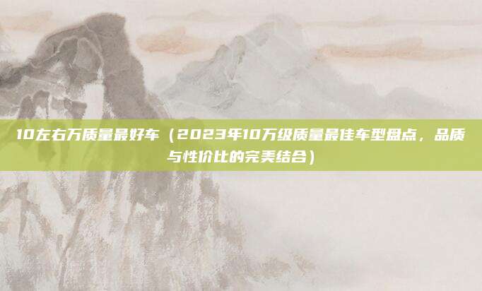 10左右万质量最好车(2023年10万级质量最佳车型盘点,品质与性价比的完美结合)