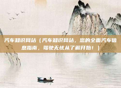 汽车知识网站(汽车知识网站,您的全面汽车信息指南,驾驶无忧从了解开始!)