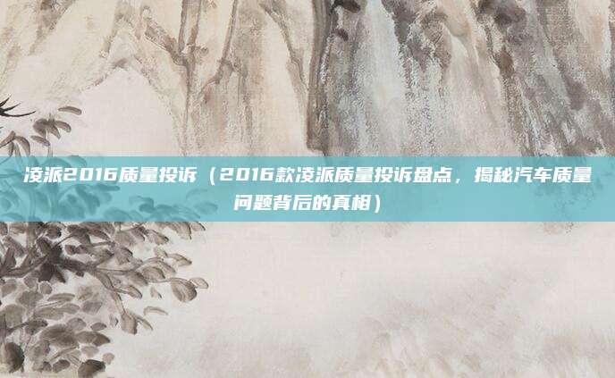 凌派2016质量投诉(2016款凌派质量投诉盘点,揭秘汽车质量问题背后的真相)