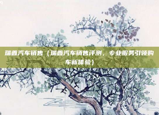 瑞鑫汽车销售(瑞鑫汽车销售评测,专业服务引领购车新体验)