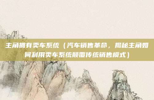 主角拥有卖车系统(汽车销售革命,揭秘主角如何利用卖车系统颠覆传统销售模式)