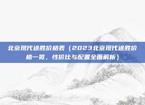 北京现代途胜价格表（2023北京现代途胜价格一览，性价比与配置全面解析）