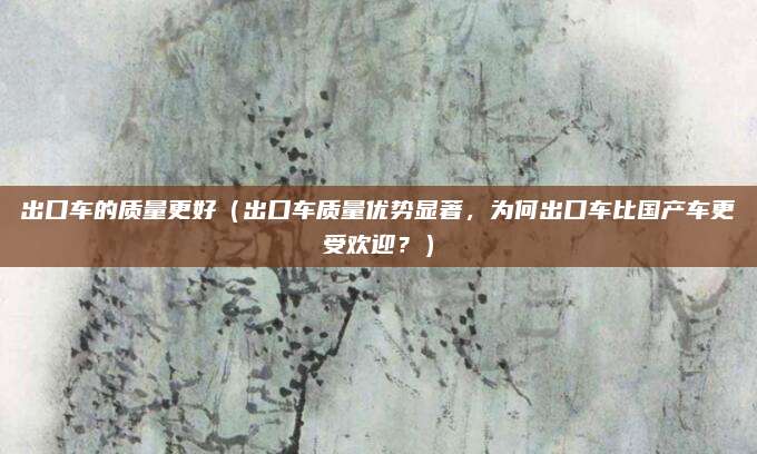 出口车的质量更好(出口车质量优势显著,为何出口车比国产车更受欢迎?)