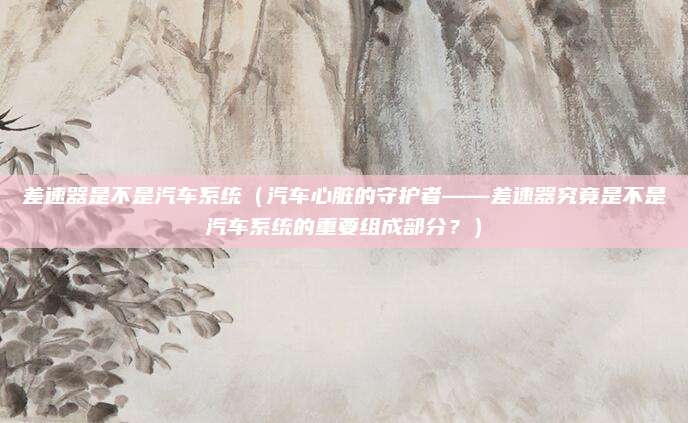 差速器是不是汽车系统（汽车心脏的守护者——差速器究竟是不是汽车系统的重要组成部分？）
