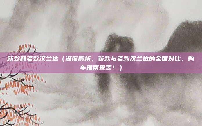 新款和老款汉兰达（深度解析，新款与老款汉兰达的全面对比，购车指南来袭！）