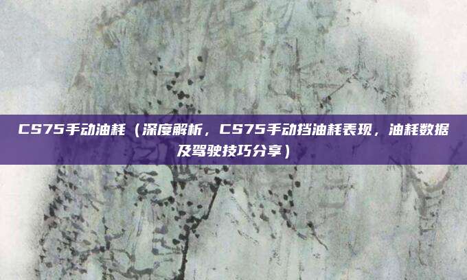 CS75手动油耗(深度解析,CS75手动挡油耗表现,油耗数据及驾驶技巧分享)