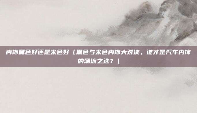 内饰黑色好还是米色好(黑色与米色内饰大对决,谁才是汽车内饰的潮流之选?)