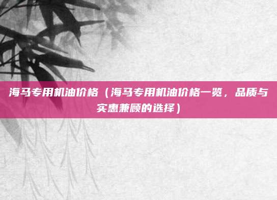 海马专用机油价格(海马专用机油价格一览,品质与实惠兼顾的选择)