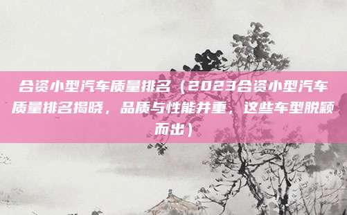 合资小型汽车质量排名(2023合资小型汽车质量排名揭晓,品质与性能并重,这些车型脱颖而出)