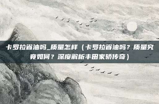卡罗拉省油吗_质量怎样（卡罗拉省油吗？质量究竟如何？深度解析丰田家轿传奇）