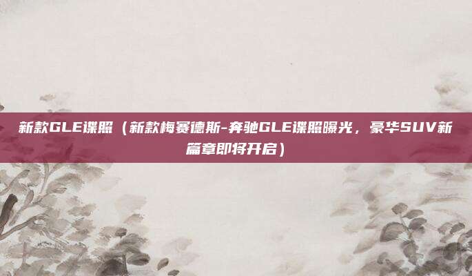 新款GLE谍照(新款梅赛德斯-奔驰GLE谍照曝光,豪华SUV新篇章即将开启)