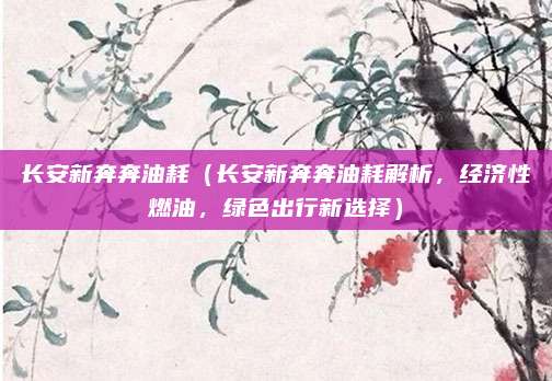 长安新奔奔油耗(长安新奔奔油耗解析,经济性燃油,绿色出行新选择)