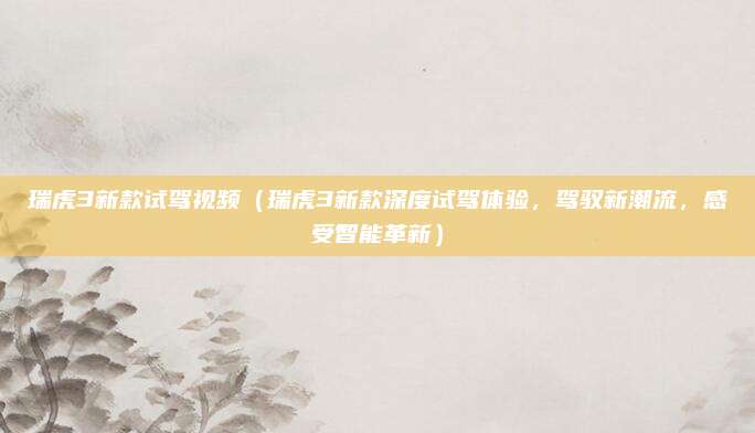瑞虎3新款试驾视频(瑞虎3新款深度试驾体验,驾驭新潮流,感受智能革新)