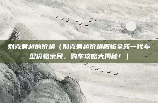 别克君越的价格(别克君越价格解析全新一代车型价格亲民,购车攻略大揭秘!)