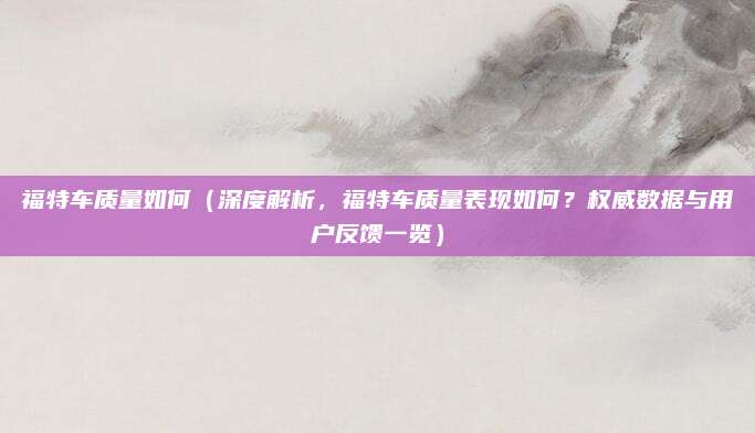 福特车质量如何(深度解析,福特车质量表现如何?权威数据与用户反馈一览)
