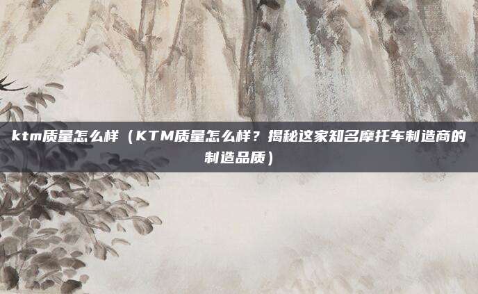 ktm质量怎么样(KTM质量怎么样?揭秘这家知名摩托车制造商的制造品质)