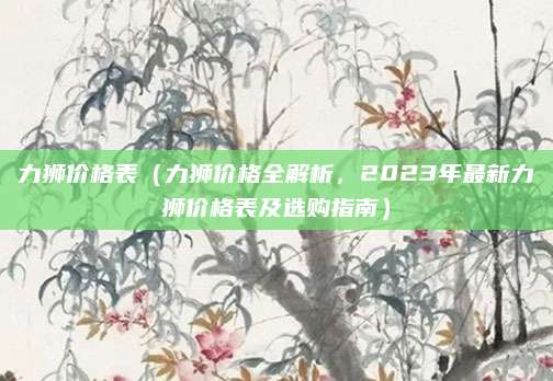 力狮价格表(力狮价格全解析,2023年最新力狮价格表及选购指南)