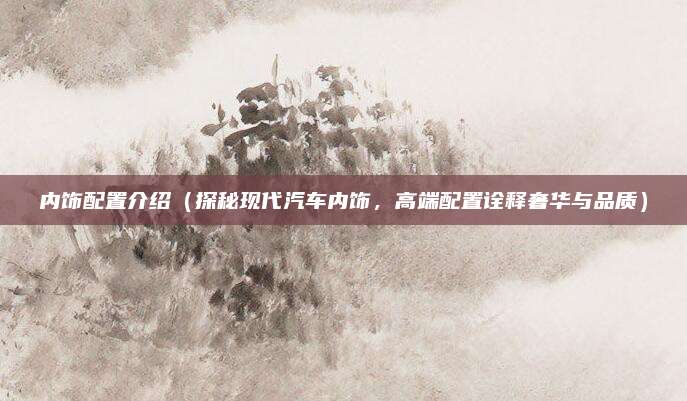 内饰配置介绍（探秘现代汽车内饰，高端配置诠释奢华与品质）
