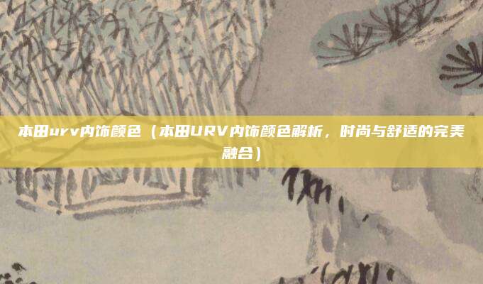 本田urv内饰颜色(本田URV内饰颜色解析,时尚与舒适的完美融合)