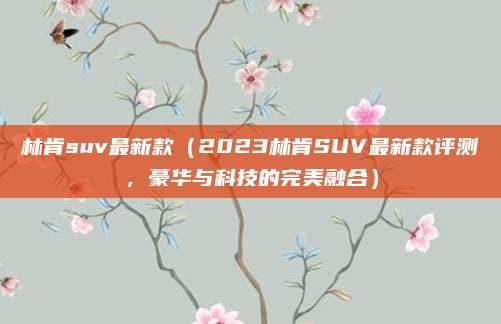 林肯suv最新款(2023林肯SUV最新款评测,豪华与科技的完美融合)