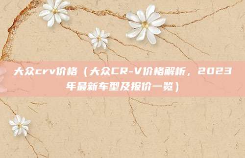 大众crv价格(大众CR-V价格解析,2023年最新车型及报价一览)