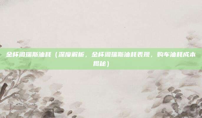 金杯阁瑞斯油耗(深度解析,金杯阁瑞斯油耗表现,购车油耗成本揭秘)