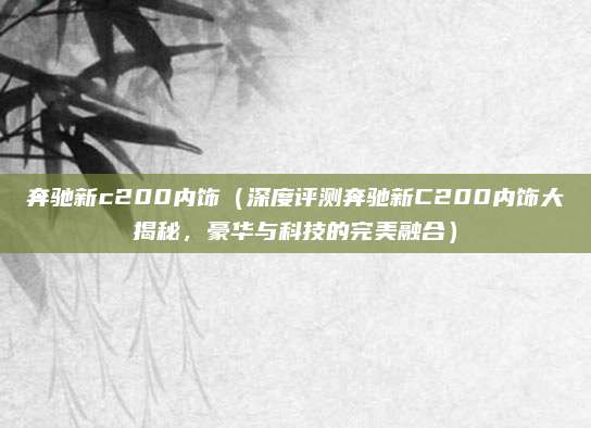 奔驰新c200内饰(深度评测奔驰新C200内饰大揭秘,豪华与科技的完美融合)