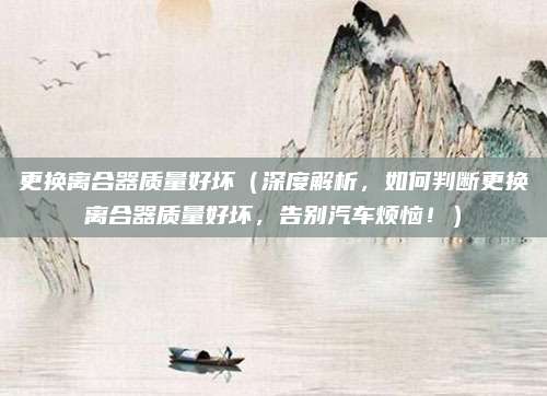 更换离合器质量好坏(深度解析,如何判断更换离合器质量好坏,告别汽车烦恼!)