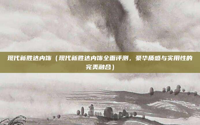 现代新胜达内饰(现代新胜达内饰全面评测,豪华质感与实用性的完美融合)