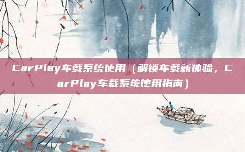 CarPlay车载系统使用(解锁车载新体验,CarPlay车载系统使用指南)