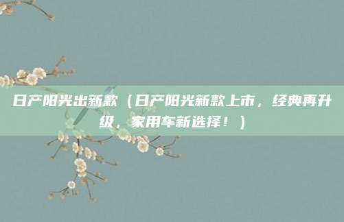 日产阳光出新款(日产阳光新款上市,经典再升级,家用车新选择!)