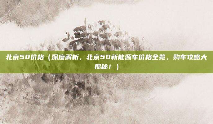 北京50价格(深度解析,北京50新能源车价格全览,购车攻略大揭秘!)
