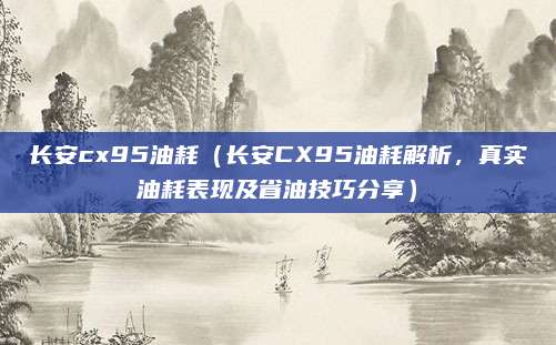 长安cx95油耗(长安CX95油耗解析,真实油耗表现及省油技巧分享)