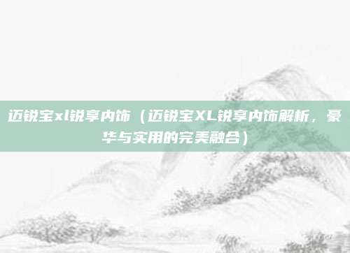 迈锐宝xl锐享内饰(迈锐宝XL锐享内饰解析,豪华与实用的完美融合)