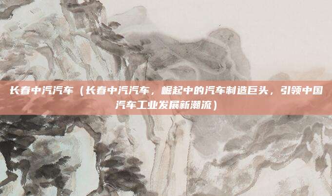 长春中汽汽车(长春中汽汽车,崛起中的汽车制造巨头,引领中国汽车工业发展新潮流)