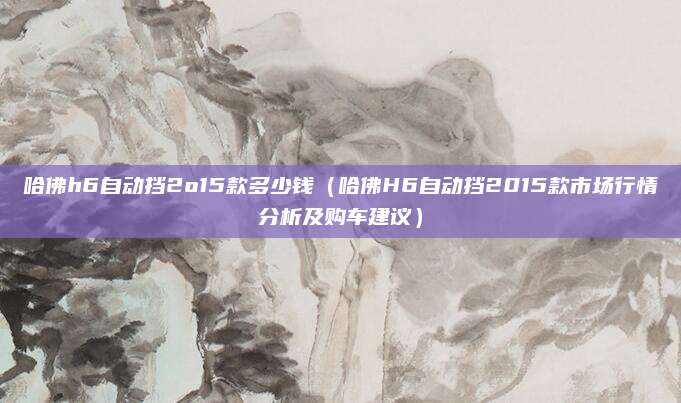 哈佛h6自动挡2o15款多少钱(哈佛H6自动挡2015款市场行情分析及购车建议)
